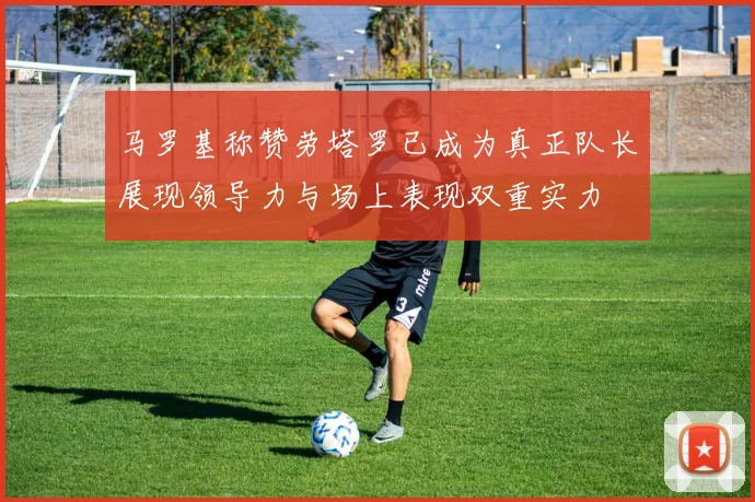 马罗基称赞劳塔罗已成为真正队长展现领导力与场上表现双重实力