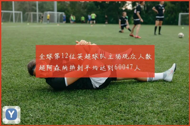 全球第12位英超球队主场观众人数超阿森纳热刺平均达到60047人