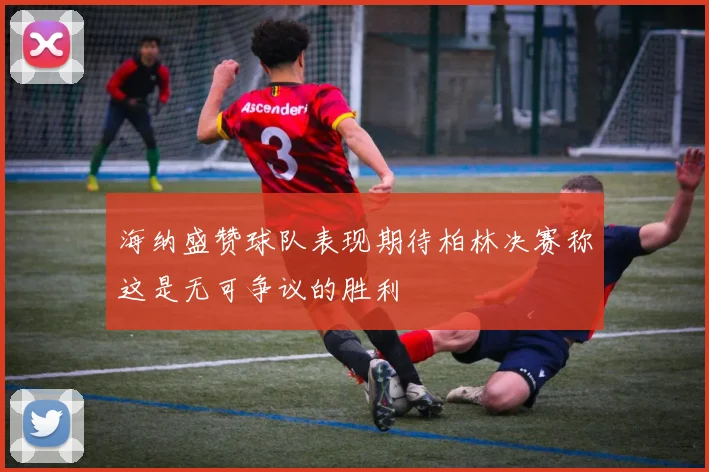 海纳盛赞球队表现期待柏林决赛称这是无可争议的胜利