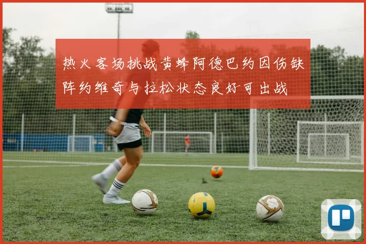 热火客场挑战黄蜂阿德巴约因伤缺阵约维奇与拉松状态良好可出战