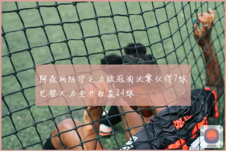 阿森纳防守乏力欧冠淘汰赛仅得7球巴黎火力全开狂轰24球