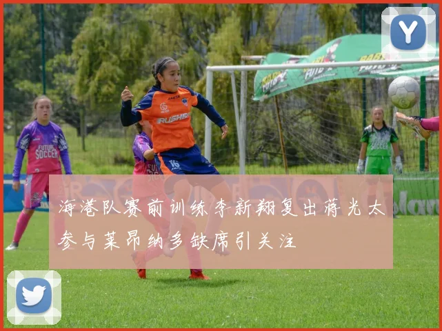 海港队赛前训练李新翔复出蒋光太参与莱昂纳多缺席引关注