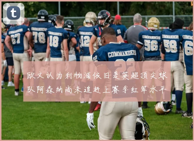 欧文认为利物浦依旧是英超顶尖球队阿森纳尚未追赶上赛季红军水平