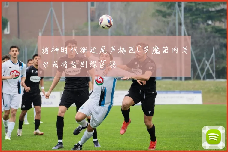 诸神时代渐近尾声梅西C罗魔笛内马尔或将告别绿茵场