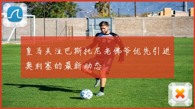 皇马关注巴斯托尼老佛爷优先引进奥利塞的最新动态