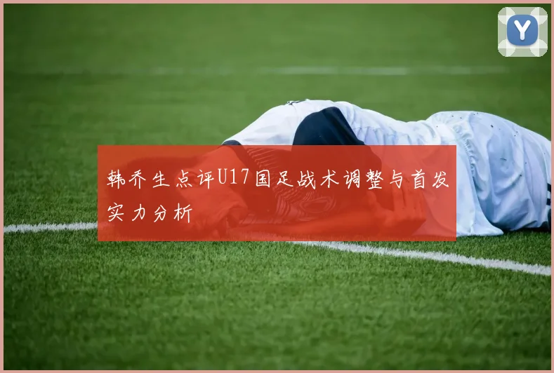 韩乔生点评U17国足战术调整与首发实力分析