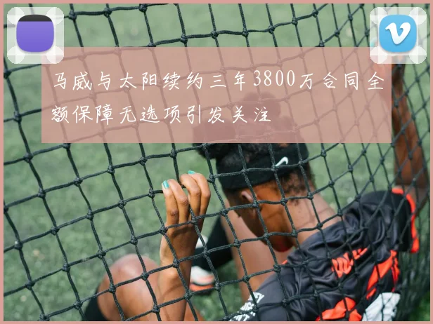马威与太阳续约三年3800万合同全额保障无选项引发关注