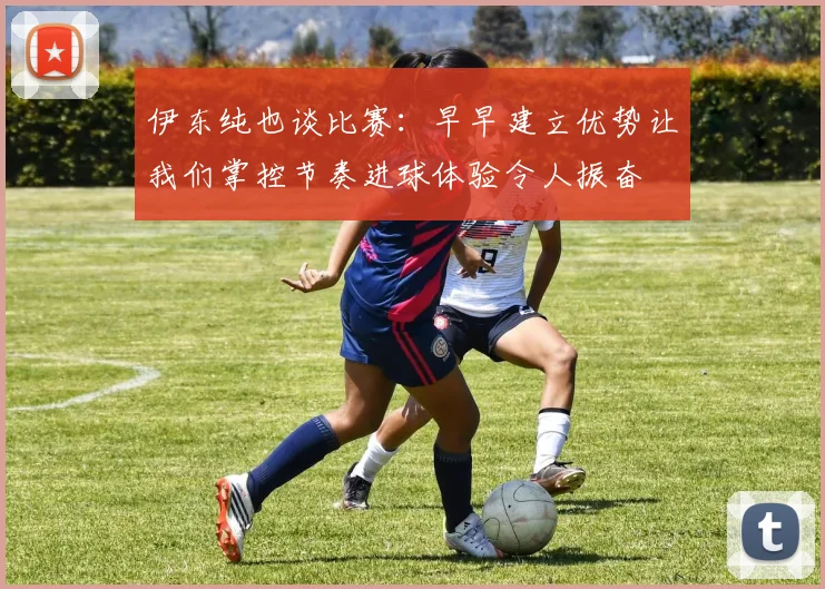 伊东纯也谈比赛：早早建立优势让我们掌控节奏进球体验令人振奋
