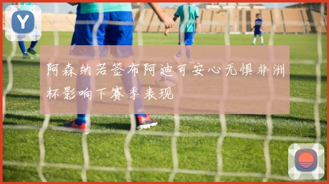 阿森纳若签布阿迪可安心无惧非洲杯影响下赛季表现