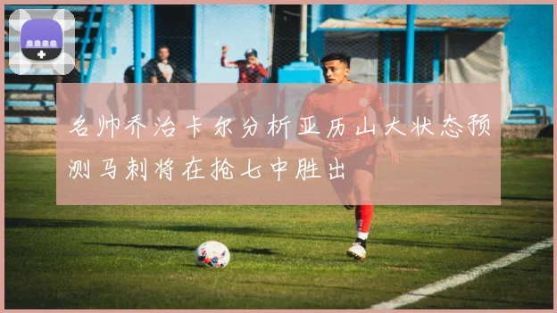名帅乔治卡尔分析亚历山大状态预测马刺将在抢七中胜出