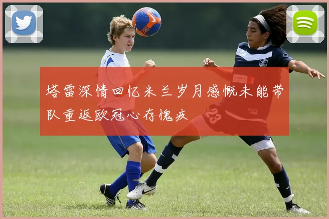 塔雷深情回忆米兰岁月感慨未能带队重返欧冠心存愧疚