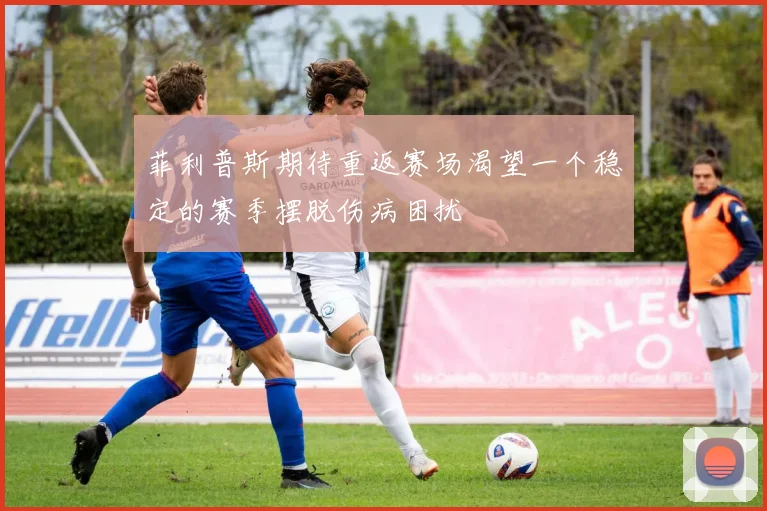 菲利普斯期待重返赛场渴望一个稳定的赛季摆脱伤病困扰