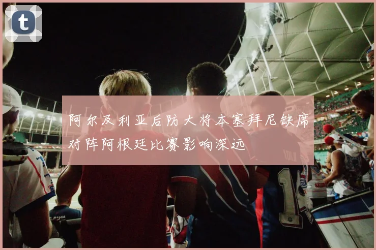 阿尔及利亚后防大将本塞拜尼缺席对阵阿根廷比赛影响深远