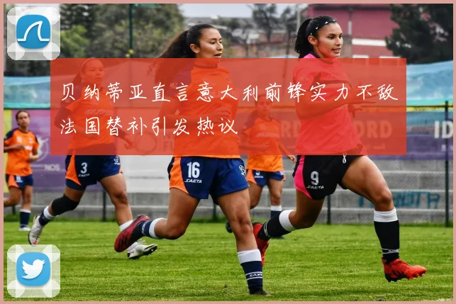 贝纳蒂亚直言意大利前锋实力不敌法国替补引发热议