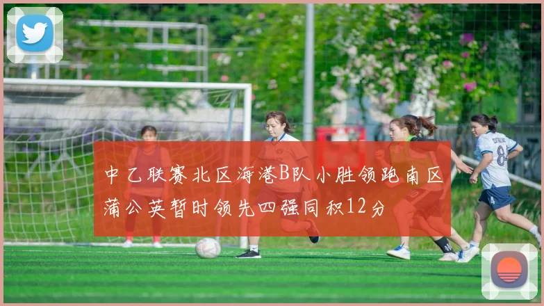 中乙联赛北区海港B队小胜领跑南区蒲公英暂时领先四强同积12分