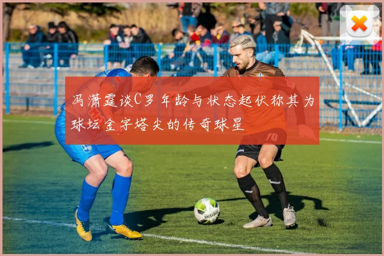 冯潇霆谈C罗年龄与状态起伏称其为球坛金字塔尖的传奇球星