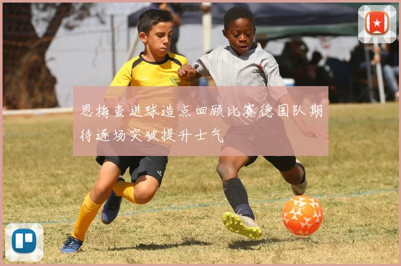 恩梅查进球造点回顾比赛德国队期待逐场突破提升士气