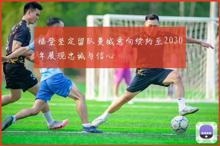福登坚定留队曼城意向续约至2030年展现忠诚与信心