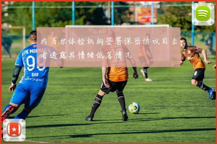 内马尔体检机构签署保密协议目击者透露其情绪低落情况