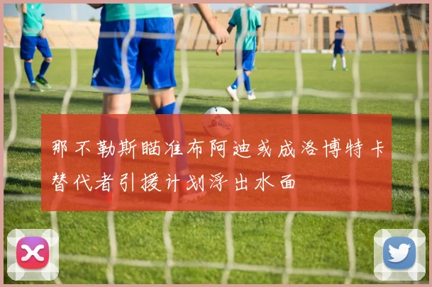 那不勒斯瞄准布阿迪或成洛博特卡替代者引援计划浮出水面