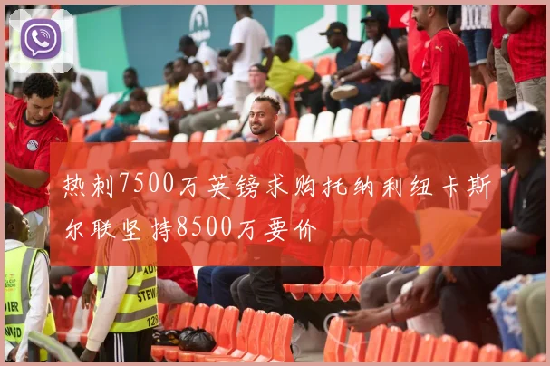 热刺7500万英镑求购托纳利纽卡斯尔联坚持8500万要价