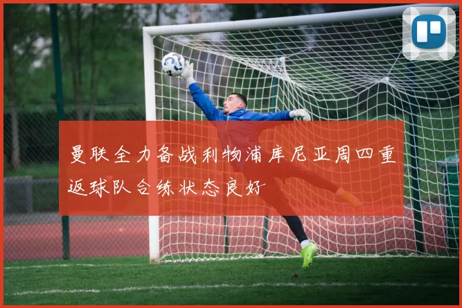 曼联全力备战利物浦库尼亚周四重返球队合练状态良好